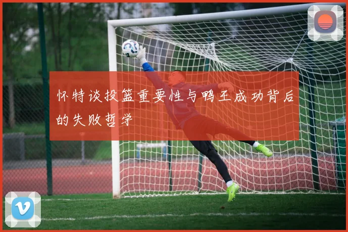 怀特谈投篮重要性与鸭王成功背后的失败哲学