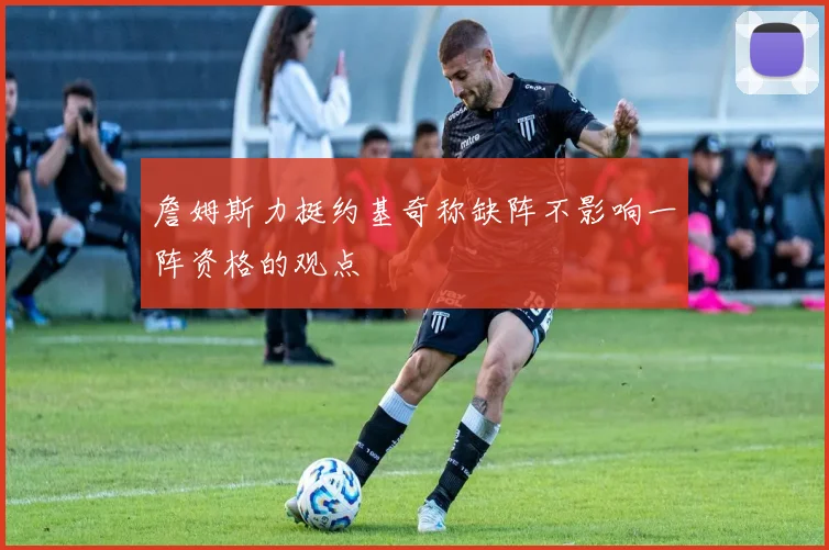 詹姆斯力挺约基奇称缺阵不影响一阵资格的观点