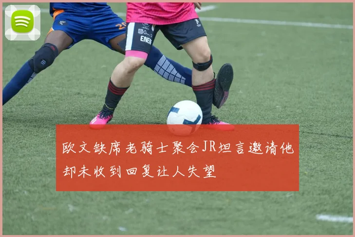 欧文缺席老骑士聚会JR坦言邀请他却未收到回复让人失望