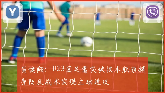 黄健翔：U23国足需突破技术瓶颈摒弃防反战术实现主动进攻