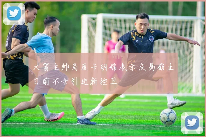 火箭主帅乌度卡明确表示交易截止日前不会引进新控卫