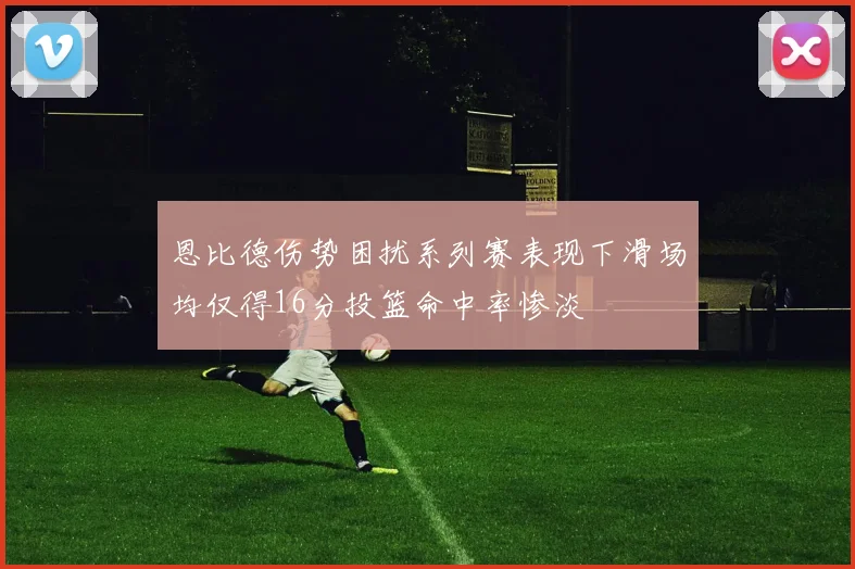 恩比德伤势困扰系列赛表现下滑场均仅得16分投篮命中率惨淡