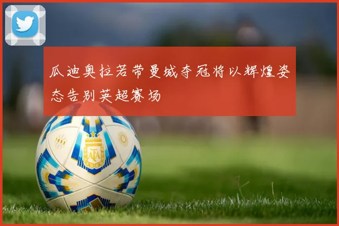 瓜迪奥拉若带曼城夺冠将以辉煌姿态告别英超赛场