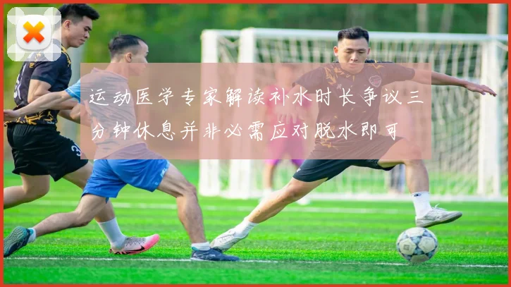 运动医学专家解读补水时长争议三分钟休息并非必需应对脱水即可