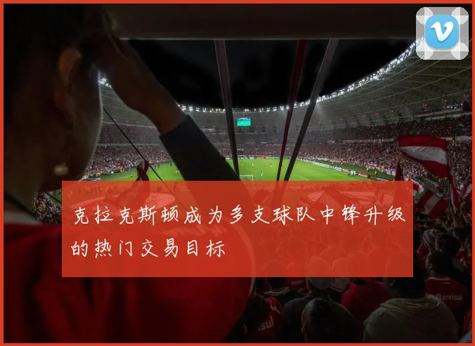 克拉克斯顿成为多支球队中锋升级的热门交易目标