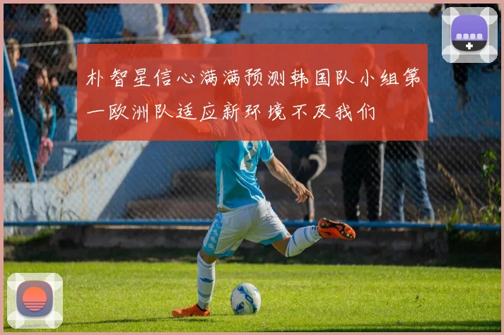 朴智星信心满满预测韩国队小组第一欧洲队适应新环境不及我们