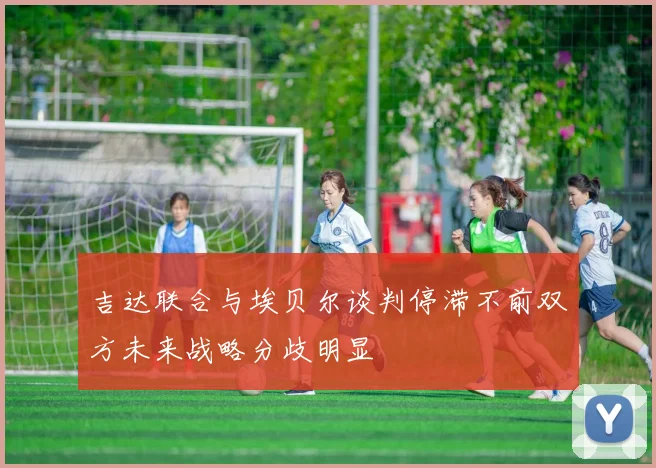 吉达联合与埃贝尔谈判停滞不前双方未来战略分歧明显