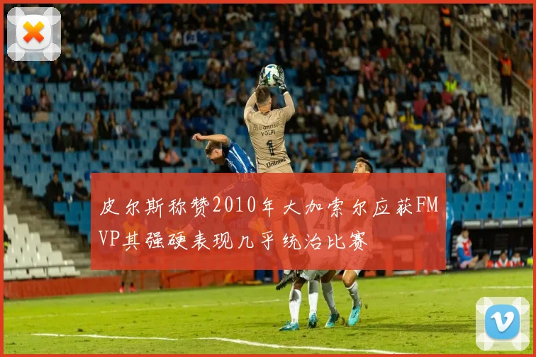 皮尔斯称赞2010年大加索尔应获FMVP其强硬表现几乎统治比赛