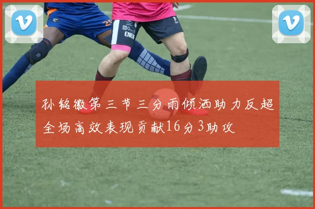 孙铭徽第三节三分雨倾洒助力反超全场高效表现贡献16分3助攻