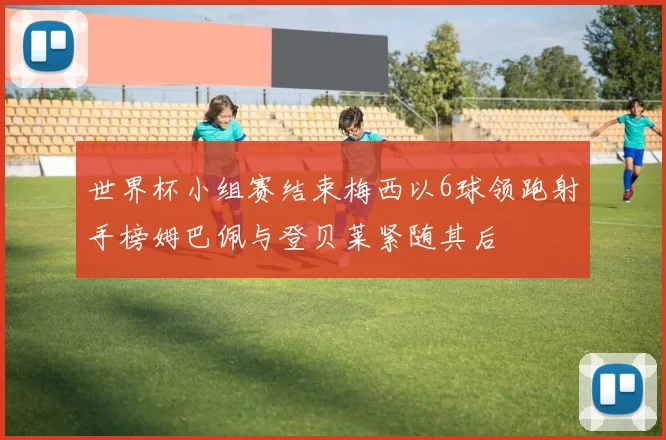 世界杯小组赛结束梅西以6球领跑射手榜姆巴佩与登贝莱紧随其后