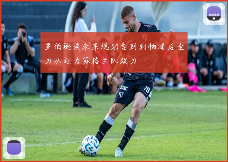 罗伯逊谈未来规划告别利物浦后全力以赴为苏格兰队效力