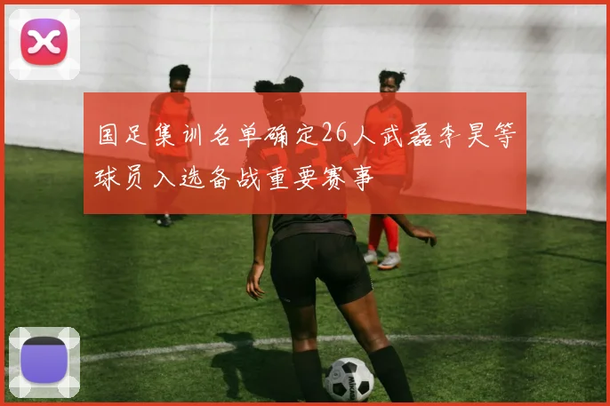 国足集训名单确定26人武磊李昊等球员入选备战重要赛事