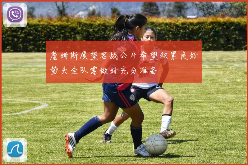 詹姆斯展望客战公牛希望积累良好势头全队需做好充分准备