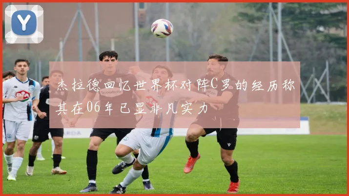 杰拉德回忆世界杯对阵C罗的经历称其在06年已显非凡实力