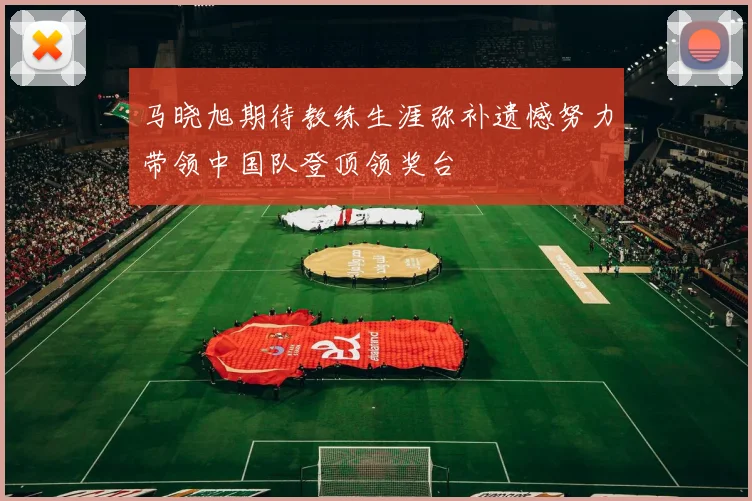 马晓旭期待教练生涯弥补遗憾努力带领中国队登顶领奖台