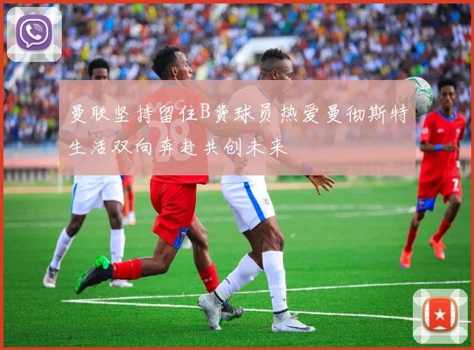 曼联坚持留住B费球员热爱曼彻斯特生活双向奔赴共创未来