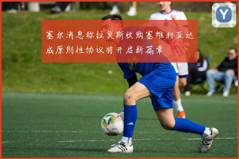 塞尔消息称拉莫斯收购塞维利亚达成原则性协议将开启新篇章