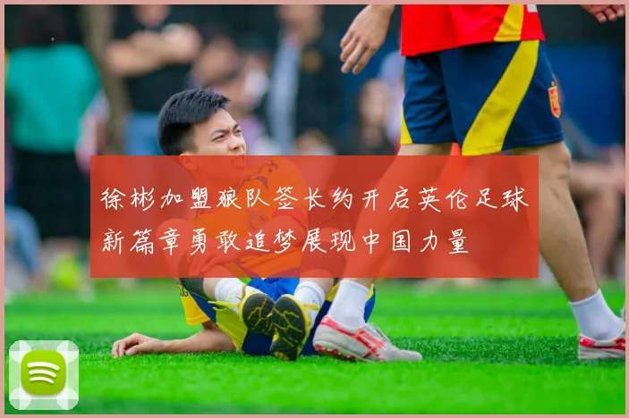 徐彬加盟狼队签长约开启英伦足球新篇章勇敢追梦展现中国力量