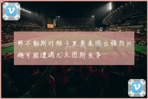 那不勒斯对维卡里奥表现出强烈兴趣可能遭遇尤文图斯竞争