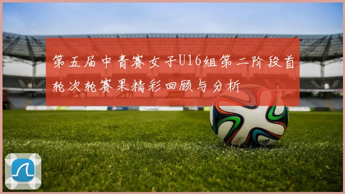 第五届中青赛女子U16组第二阶段首轮次轮赛果精彩回顾与分析