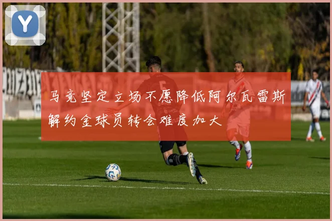 马竞坚定立场不愿降低阿尔瓦雷斯解约金球员转会难度加大